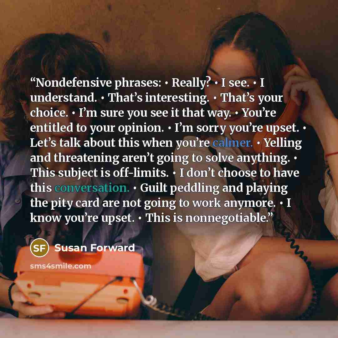 “Nondefensive phrases: • Really? • I see. • I understand. • That’s interesting. • That’s your choice. • I’m sure you see it that way. • You’re entitled to your opinion. • I’m sorry you’re upset. • Let’s talk about this when you’re calmer. • Yelling and threatening aren’t going to solve anything. •…” quote by Susan Forward