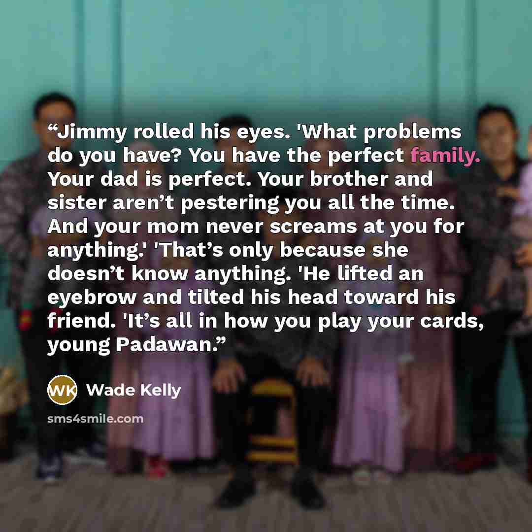“Jimmy rolled his eyes. 'What problems do you have? You have the perfect family. Your dad is perfect. Your brother and sister aren’t pestering you all the time. And your mom never screams at you for anything.' 'That’s only because she doesn’t know anything. 'He lifted an eyebrow and tilted his head…” quote by Wade Kelly