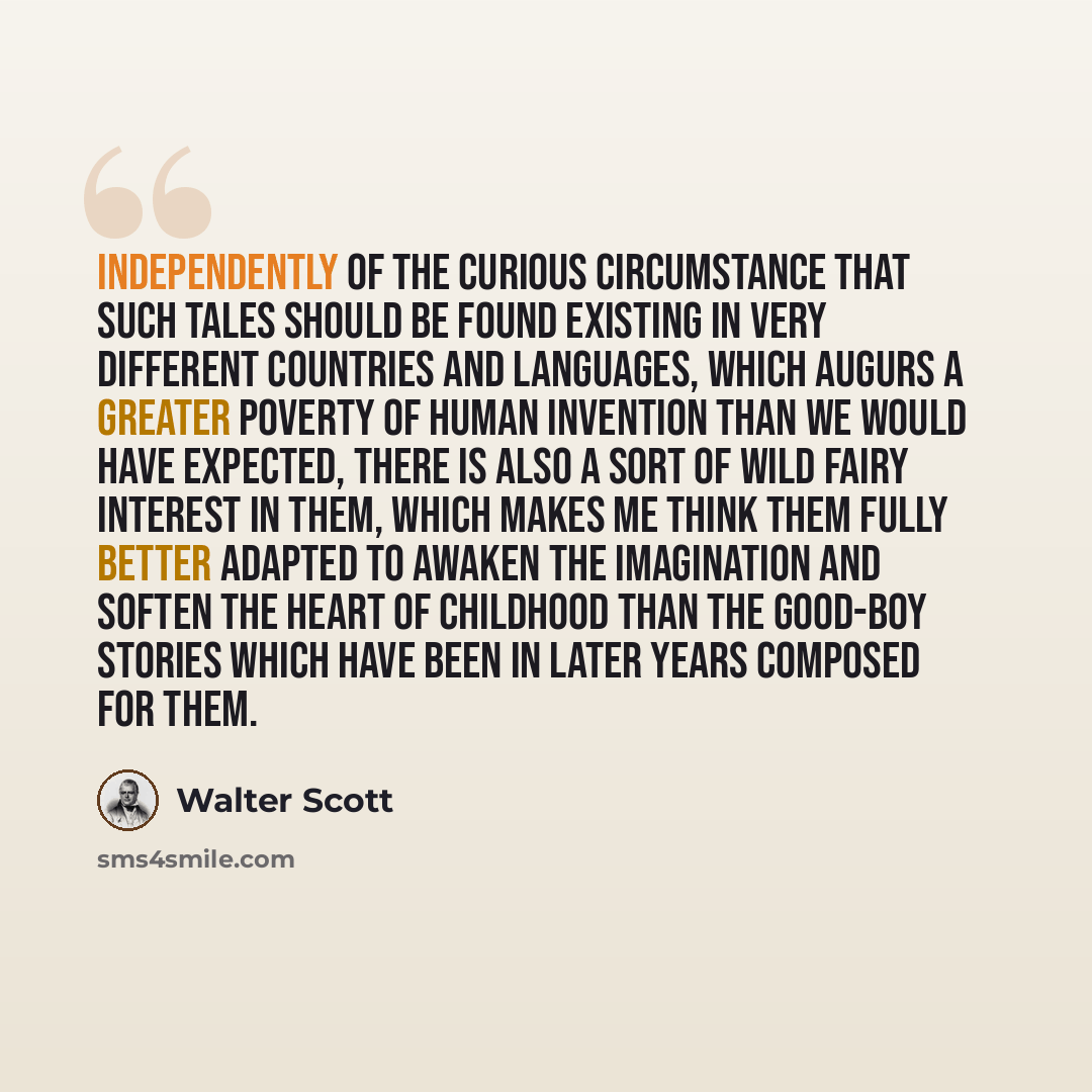 “Independently of the curious circumstance that such tales should be found existing in very different countries and languages, which augurs a greater poverty of human invention than we would have expected, there is also a sort of wild fairy interest in them, which makes me think them fully better…” quote by Walter Scott