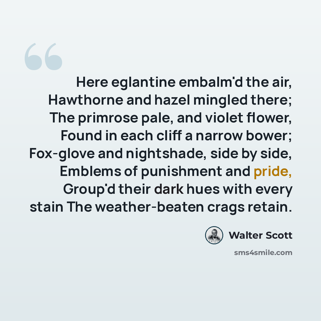 “Here eglantine embalm'd the air, Hawthorne and hazel mingled there; The primrose pale, and violet flower, Found in each cliff a narrow bower; Fox-glove and nightshade, side by side, Emblems of punishment and pride, Group'd their dark hues with every stain The weather-beaten crags retain.” quote by Walter Scott