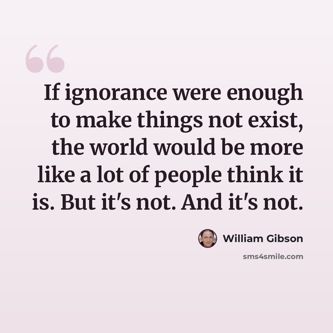 “If ignorance were enough to make things not exist, the world would be more like a lot of people think it is. But it's not. And it's not.” quote by William Gibson