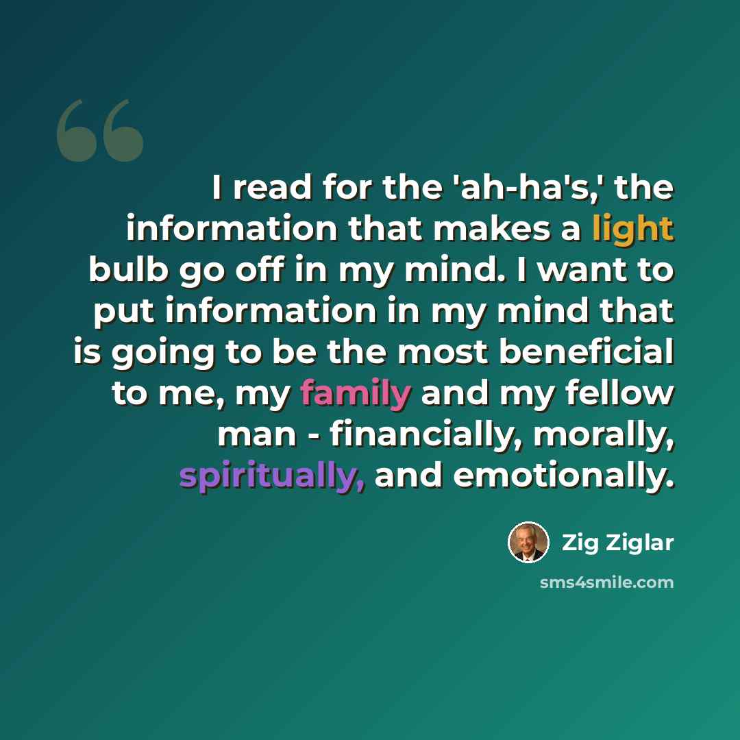 “I read for the 'ah-ha's,' the information that makes a light bulb go off in my mind. I want to put information in my mind that is going to be the most beneficial to me, my family and my fellow man - financially, morally, spiritually, and emotionally.” quote by Zig Ziglar