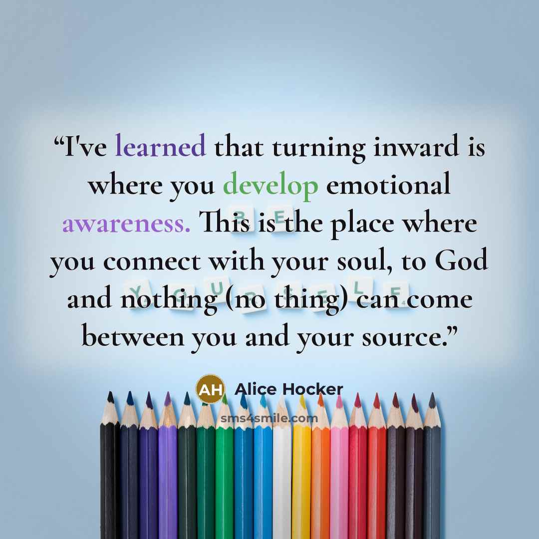 “I've learned that turning inward is where you develop emotional awareness. This is the place where you connect with your soul, to God and nothing (no thing) can come between you and your source.” quote by Alice Hocker