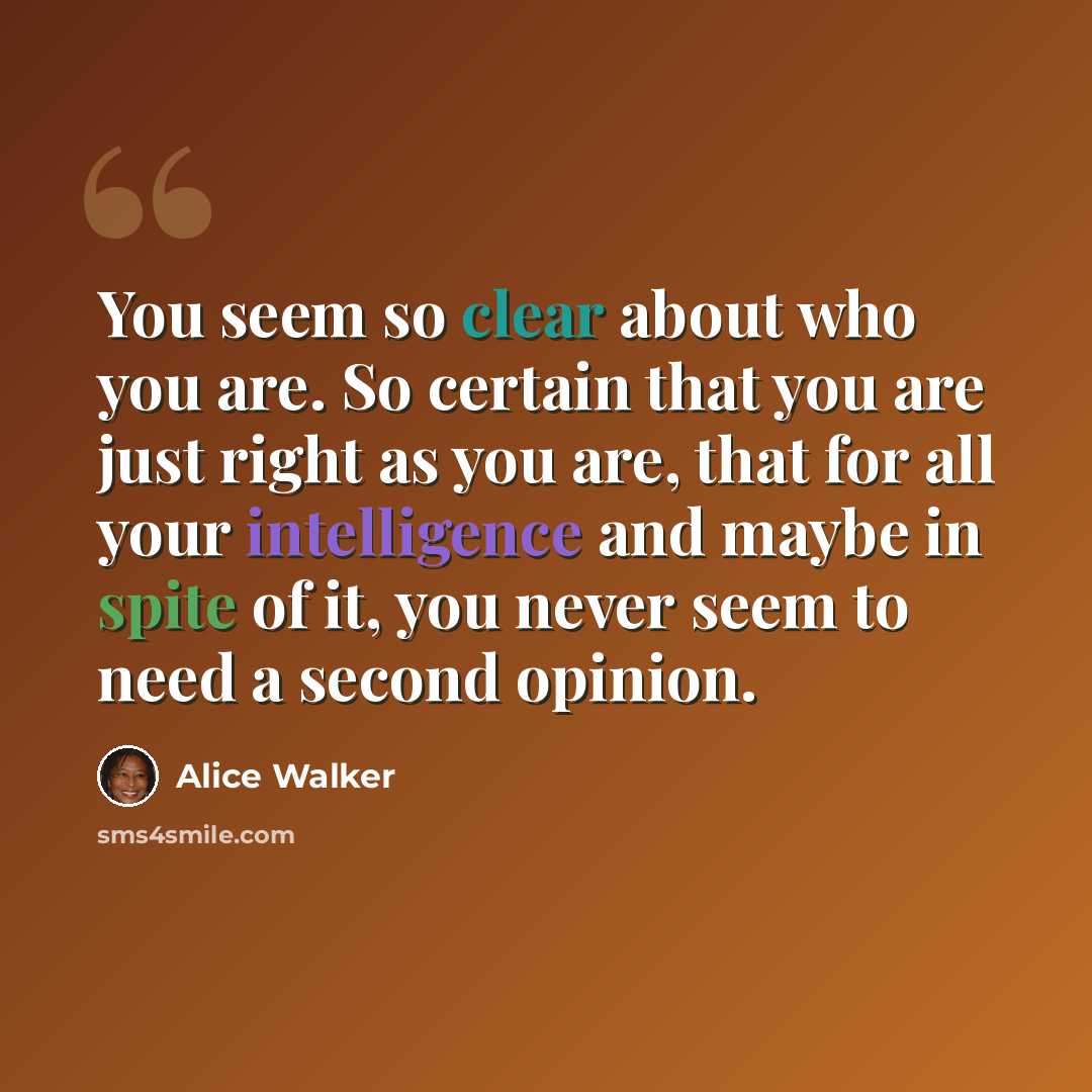 “You seem so clear about who you are. So certain that you are just right as you are, that for all your intelligence and maybe in spite of it, you never seem to need a second opinion.” quote by Alice Walker