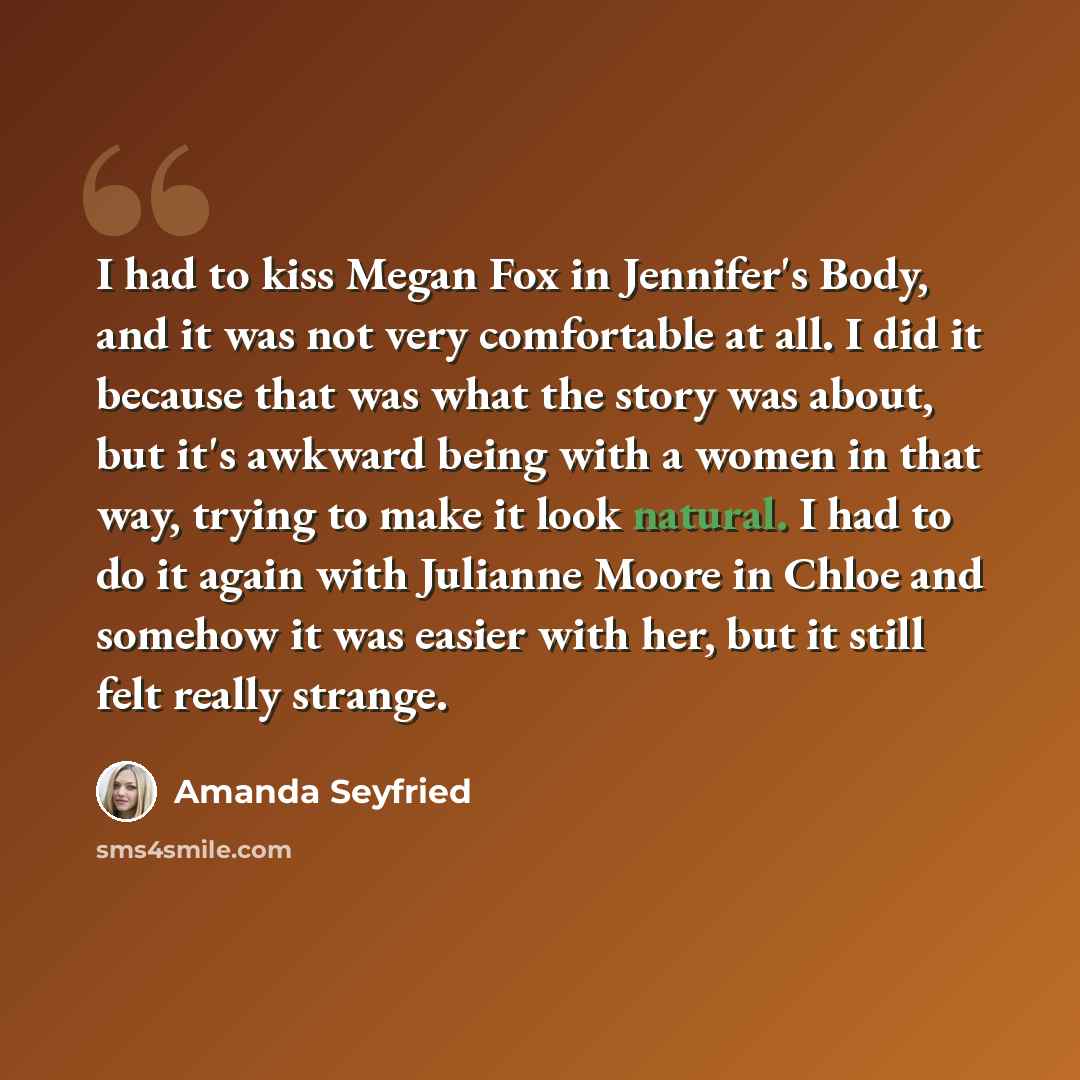 “I had to kiss Megan Fox in Jennifer's Body, and it was not very comfortable at all. I did it because that was what the story was about, but it's awkward being with a women in that way, trying to make it look natural. I had to do it again with Julianne Moore in Chloe and somehow it was easier with…” quote by Amanda Seyfried