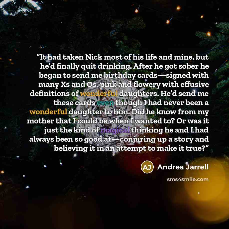 “It had taken Nick most of his life and mine, but he’d finally quit drinking. After he got sober he began to send me birthday cards—signed with many Xs and Os, pink and flowery with effusive definitions of wonderful daughters. He’d send me these cards even though I had never been a wonderful…” quote by Andrea Jarrell