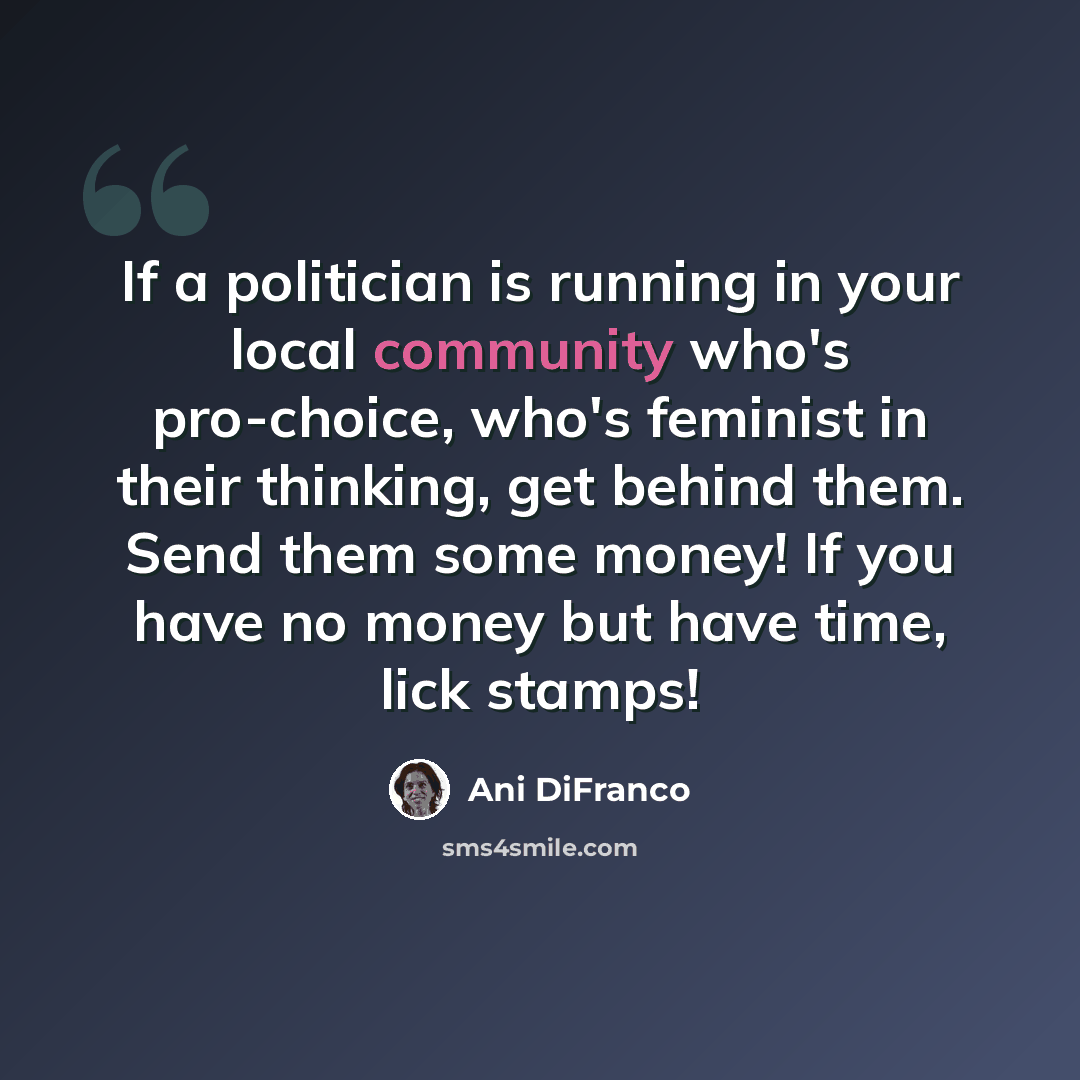 “If a politician is running in your local community who's pro-choice, who's feminist in their thinking, get behind them. Send them some money! If you have no money but have time, lick stamps!” quote by Ani DiFranco