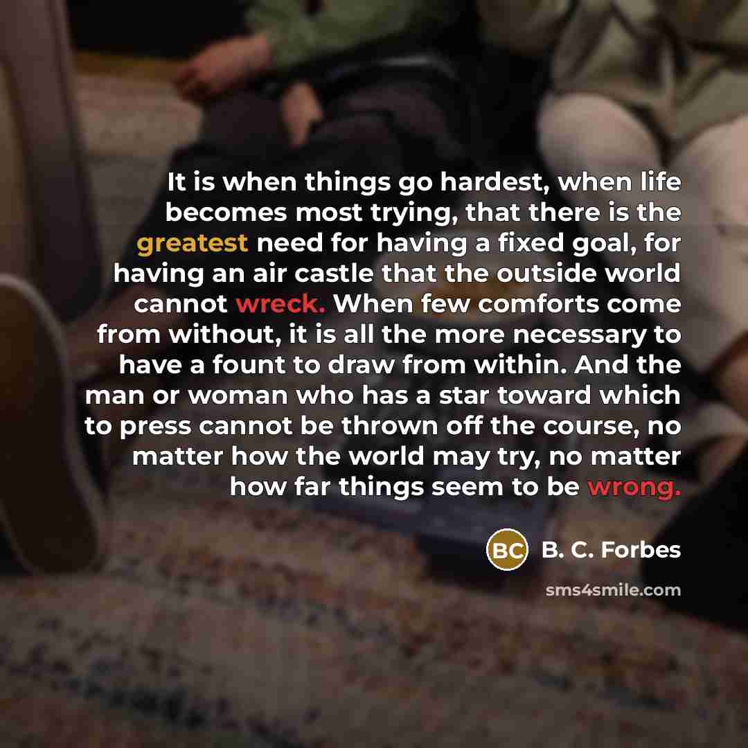 “It is when things go hardest, when life becomes most trying, that there is the greatest need for having a fixed goal, for having an air castle that the outside world cannot wreck. When few comforts come from without, it is all the more necessary to have a fount to draw from within. And the man or…” quote by B. C. Forbes
