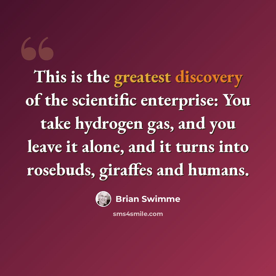 “This is the greatest discovery of the scientific enterprise: You take hydrogen gas, and you leave it alone, and it turns into rosebuds, giraffes and humans.” quote by Brian Swimme