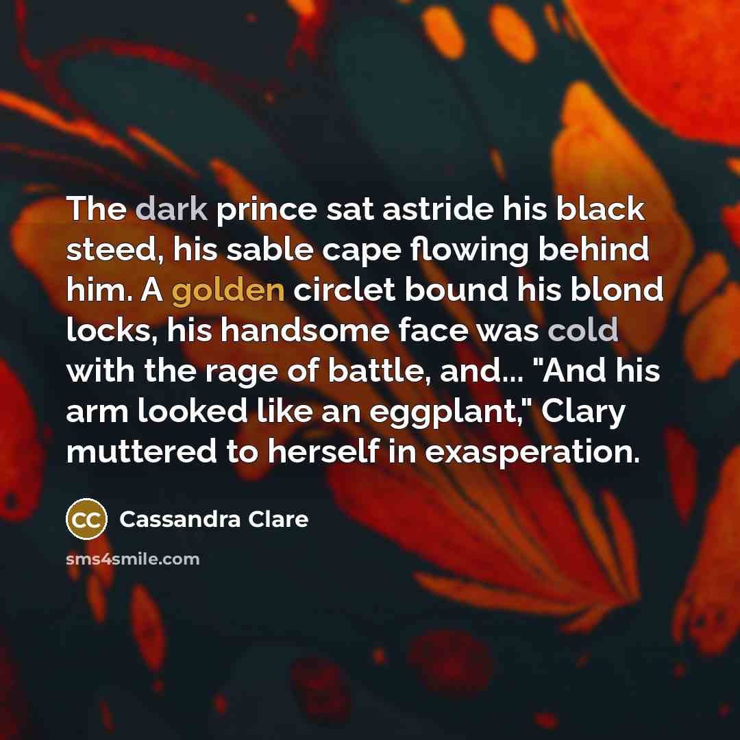 “The dark prince sat astride his black steed, his sable cape flowing behind him. A golden circlet bound his blond locks, his handsome face was cold with the rage of battle, and... "And his arm looked like an eggplant," Clary muttered to herself in exasperation.” quote by Cassandra Clare