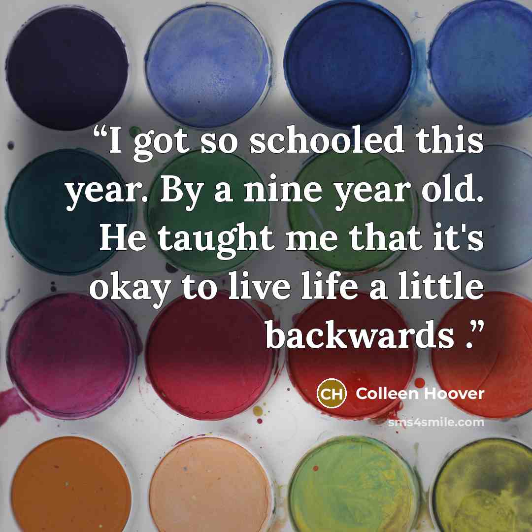 “I got so schooled this year. By a nine year old. He taught me that it's okay to live life a little backwards .” quote by Colleen Hoover