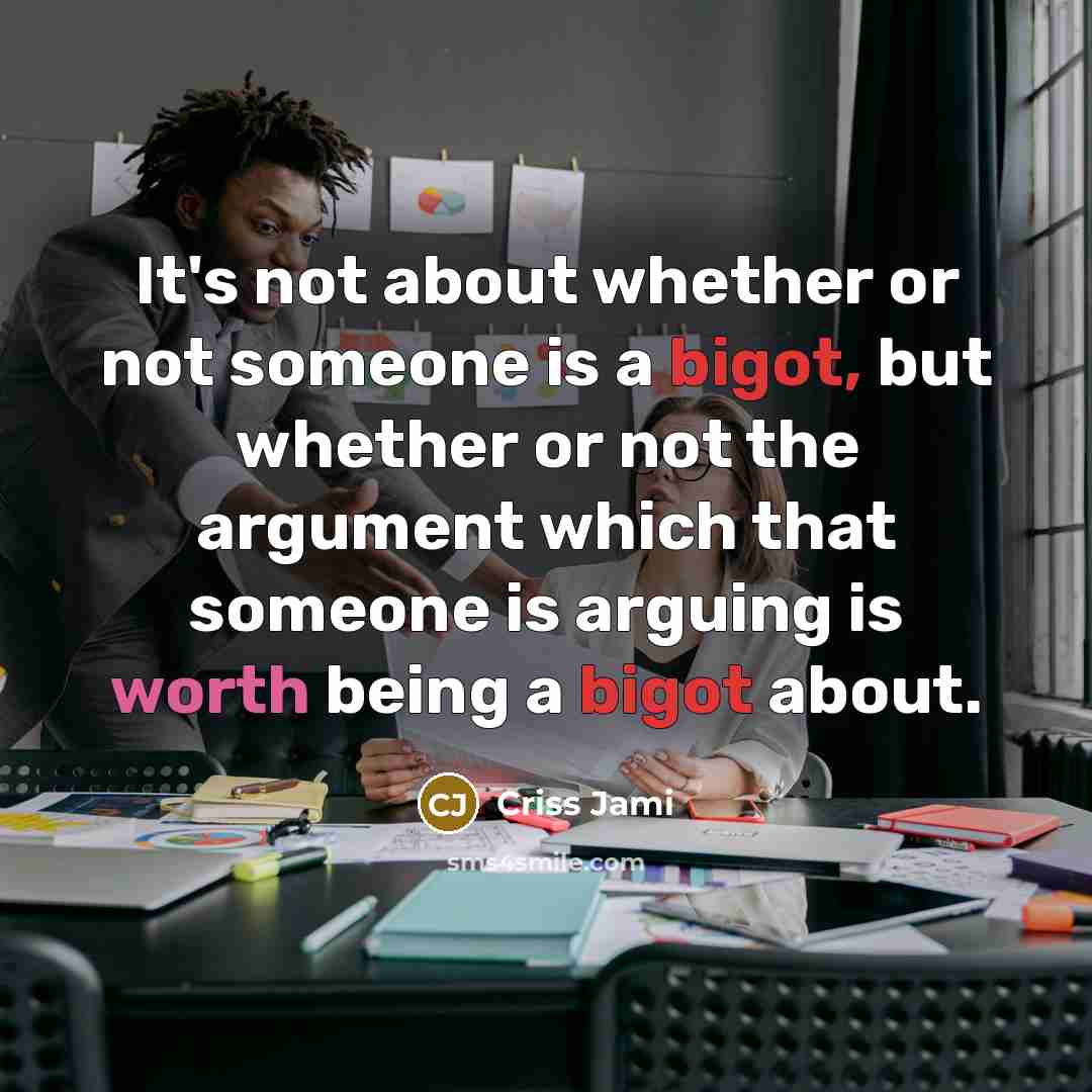 “It's not about whether or not someone is a bigot, but whether or not the argument which that someone is arguing is worth being a bigot about.” quote by Criss Jami
