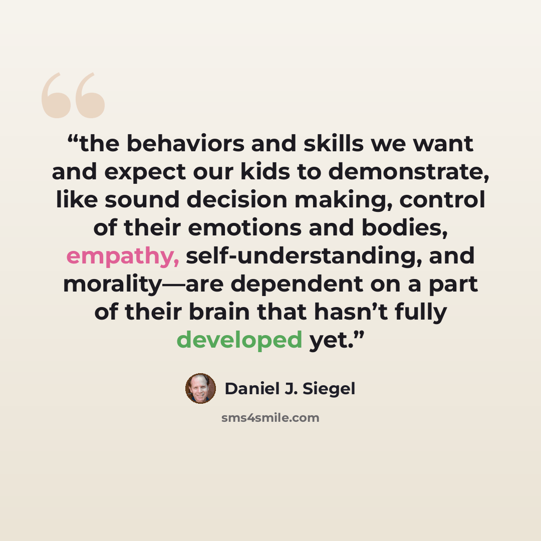 “the behaviors and skills we want and expect our kids to demonstrate, like sound decision making, control of their emotions and bodies, empathy, self-understanding, and morality—are dependent on a part of their brain that hasn’t fully developed yet.” quote by Daniel J. Siegel