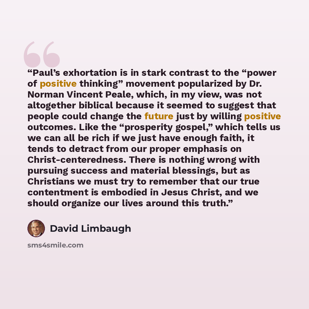 “Paul’s exhortation is in stark contrast to the “power of positive thinking” movement popularized by Dr. Norman Vincent Peale, which, in my view, was not altogether biblical because it seemed to suggest that people could change the future just by willing positive outcomes. Like the “prosperity…” quote by David Limbaugh