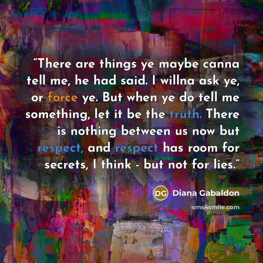 “There are things ye maybe canna tell me, he had said. I willna ask ye, or force ye. But when ye do tell me something, let it be the truth. There is nothing between us now but respect, and respect has room for secrets, I think - but not for lies.” quote by Diana Gabaldon
