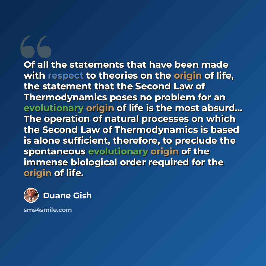 “Of all the statements that have been made with respect to theories on the origin of life, the statement that the Second Law of Thermodynamics poses no problem for an evolutionary origin of life is the most absurd… The operation of natural processes on which the Second Law of Thermodynamics is…” quote by Duane Gish