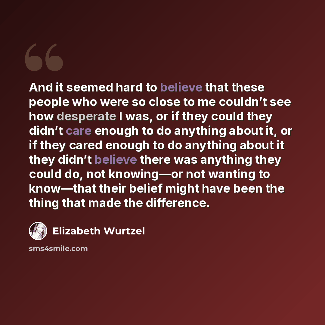 “And it seemed hard to believe that these people who were so close to me couldn’t see how desperate I was, or if they could they didn’t care enough to do anything about it, or if they cared enough to do anything about it they didn’t believe there was anything they could do, not knowing—or not…” quote by Elizabeth Wurtzel