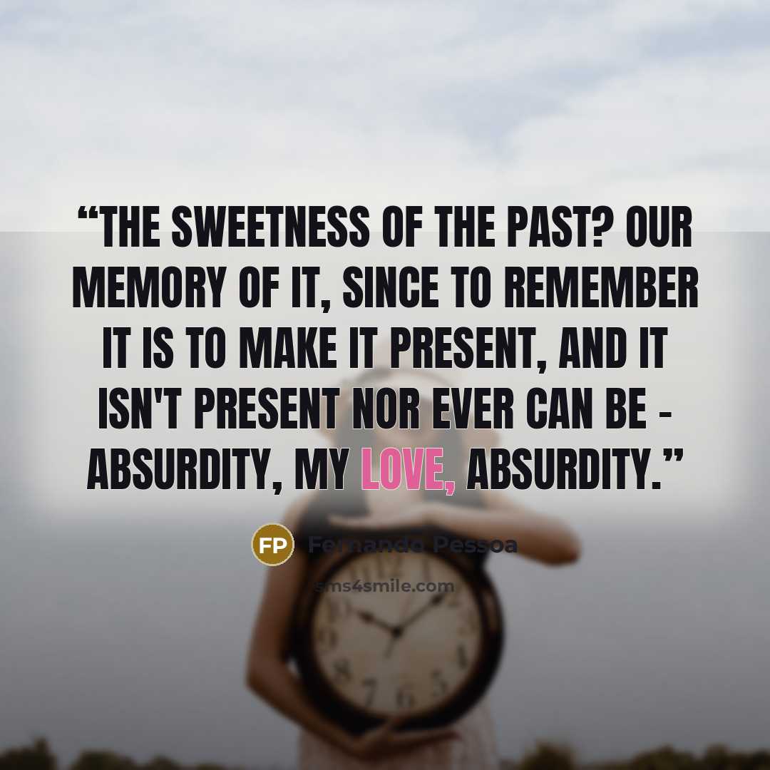 “The sweetness of the past? Our memory of it, since to remember it is to make it present, and it isn't present nor ever can be – absurdity, my love, absurdity.” quote by Fernando Pessoa
