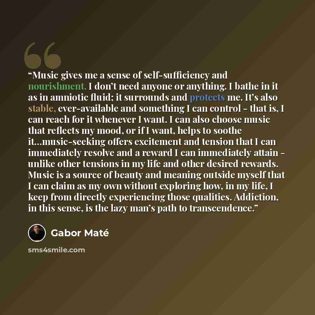“Music gives me a sense of self-sufficiency and nourishment. I don’t need anyone or anything. I bathe in it as in amniotic fluid; it surrounds and protects me. It’s also stable, ever-available and something I can control - that is, I can reach for it whenever I want. I can also choose music that…” quote by Gabor Maté
