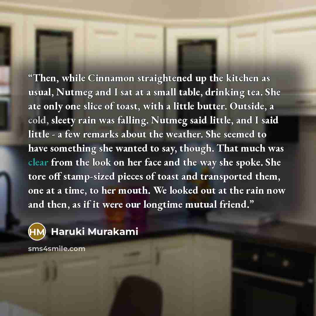 “Then, while Cinnamon straightened up the kitchen as usual, Nutmeg and I sat at a small table, drinking tea. She ate only one slice of toast, with a little butter. Outside, a cold, sleety rain was falling. Nutmeg said little, and I said little - a few remarks about the weather. She seemed to have…” quote by Haruki Murakami