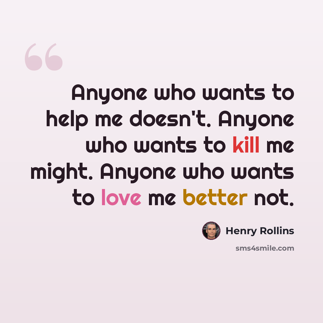 “Anyone who wants to help me doesn't. Anyone who wants to kill me might. Anyone who wants to love me better not.” quote by Henry Rollins