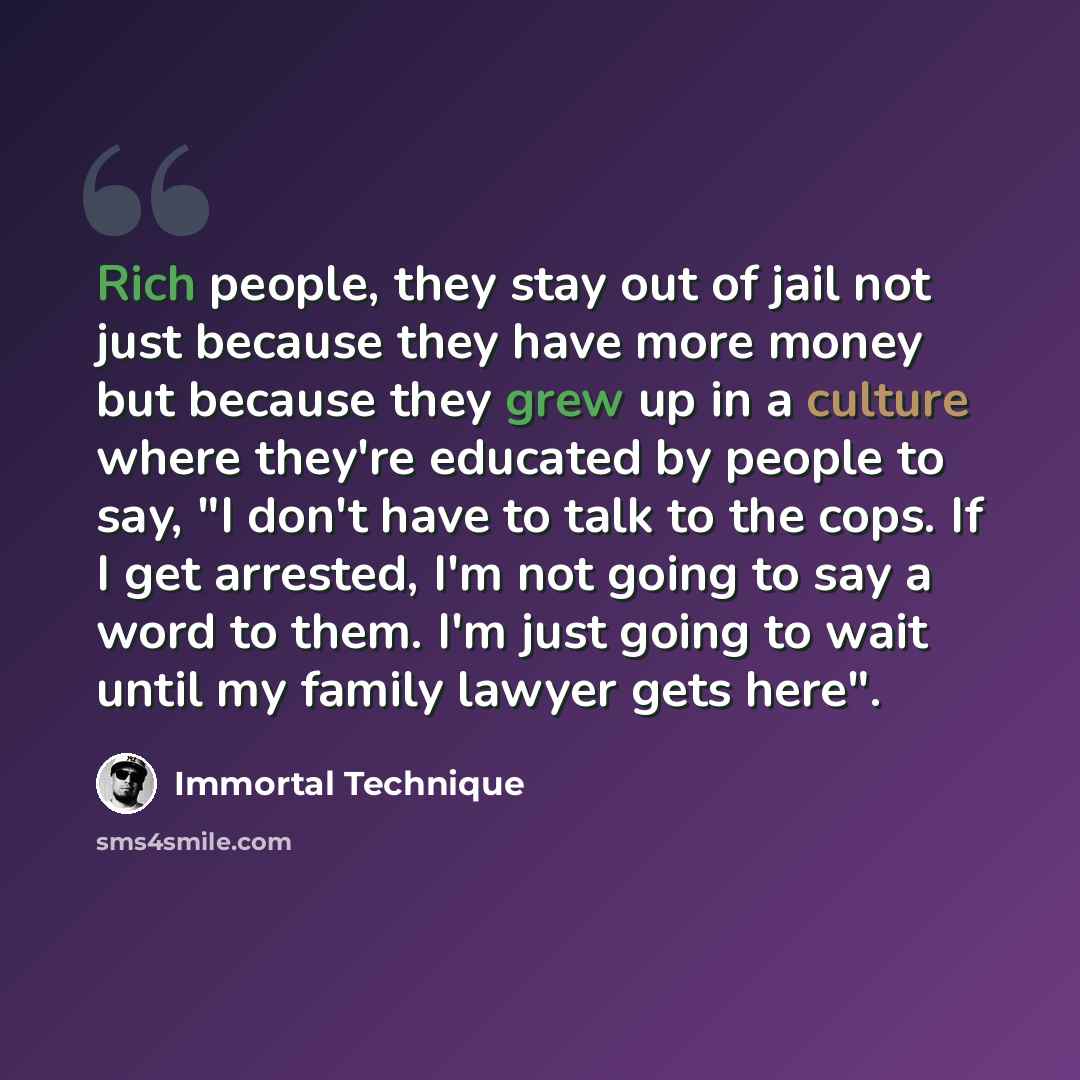 “Rich people, they stay out of jail not just because they have more money but because they grew up in a culture where they're educated by people to say, "I don't have to talk to the cops. If I get arrested, I'm not going to say a word to them. I'm just going to wait until my family lawyer gets here".” quote by Immortal Technique