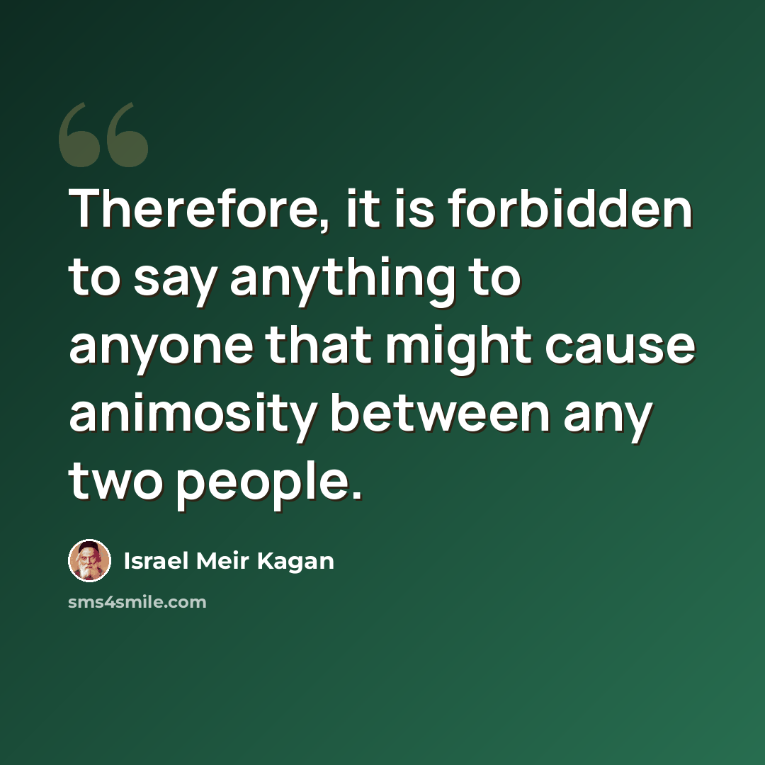 “Therefore, it is forbidden to say anything to anyone that might cause animosity between any two people.” quote by Israel Meir Kagan