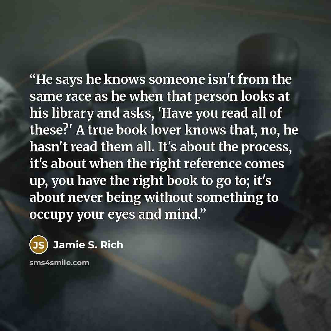 “He says he knows someone isn't from the same race as he when that person looks at his library and asks, 'Have you read all of these?' A true book lover knows that, no, he hasn't read them all. It's about the process, it's about when the right reference comes up, you have the right book to go to…” quote by Jamie S. Rich