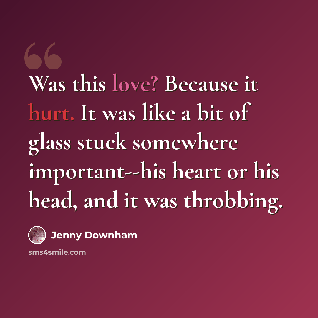 “Was this love? Because it hurt. It was like a bit of glass stuck somewhere important--his heart or his head, and it was throbbing.” quote by Jenny Downham