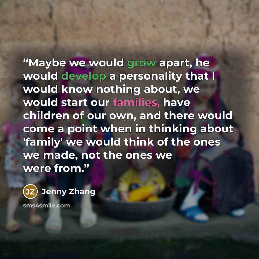 “Maybe we would grow apart, he would develop a personality that I would know nothing about, we would start our families, have children of our own, and there would come a point when in thinking about 'family' we would think of the ones we made, not the ones we were from.” quote by Jenny Zhang