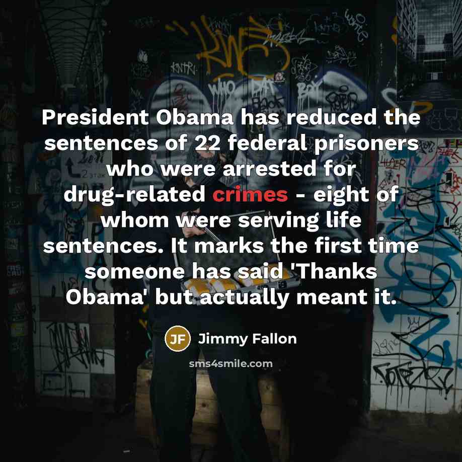 “President Obama has reduced the sentences of 22 federal prisoners who were arrested for drug-related crimes - eight of whom were serving life sentences. It marks the first time someone has said 'Thanks Obama' but actually meant it.” quote by Jimmy Fallon