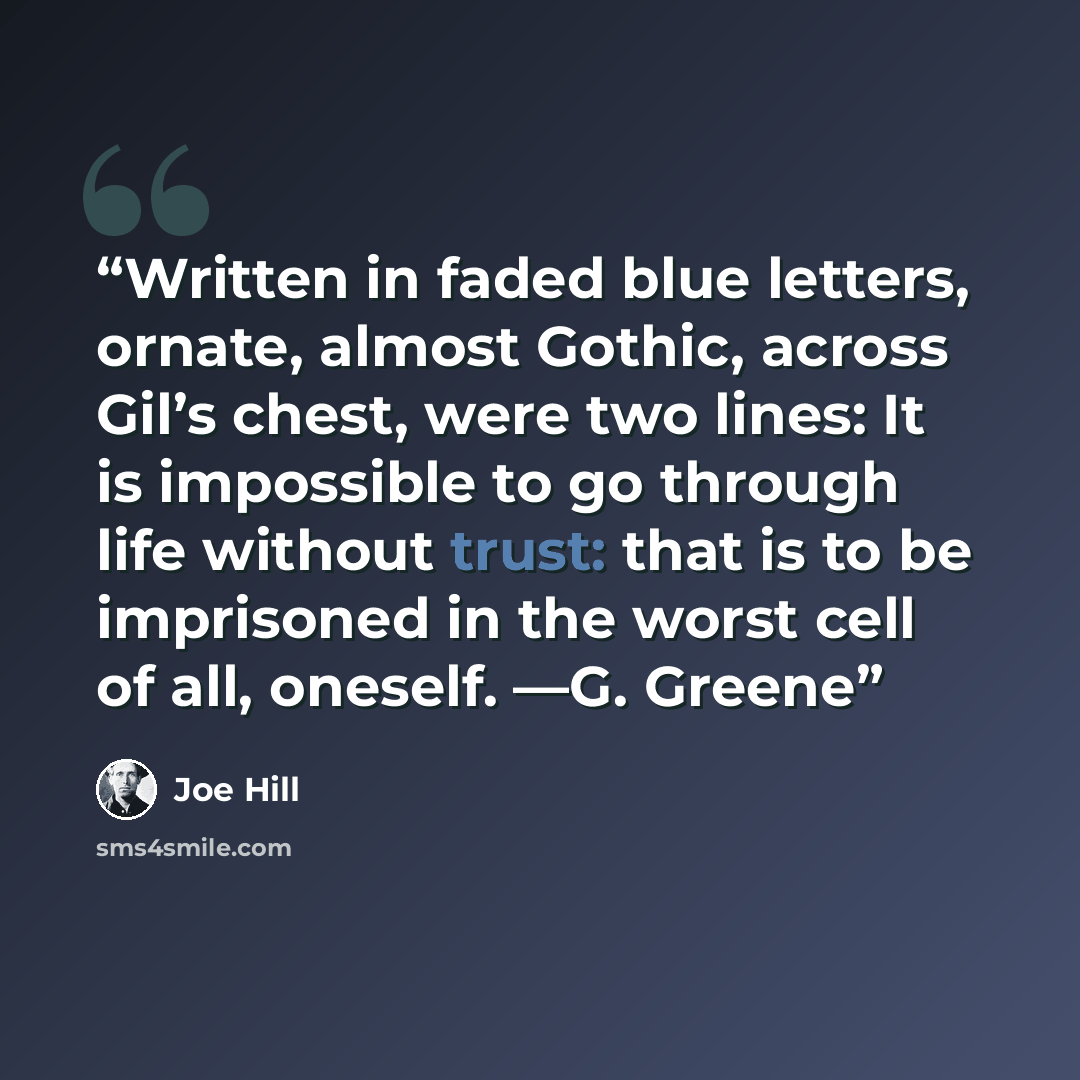 “Written in faded blue letters, ornate, almost Gothic, across Gil’s chest, were two lines: It is impossible to go through life without trust: that is to be imprisoned in the worst cell of all, oneself. —G. Greene” quote by Joe Hill