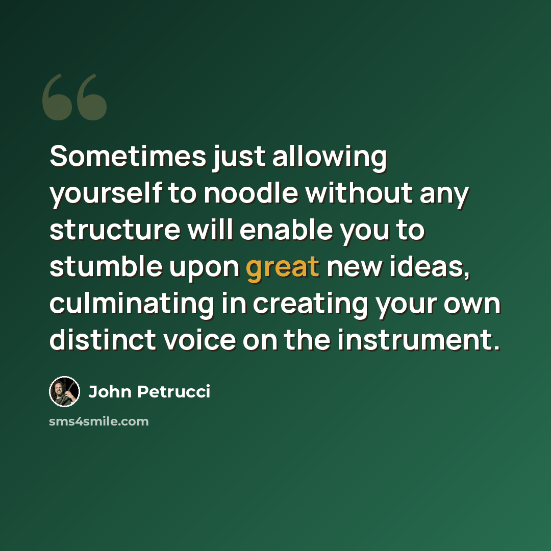 “Sometimes just allowing yourself to noodle without any structure will enable you to stumble upon great new ideas, culminating in creating your own distinct voice on the instrument.” quote by John Petrucci