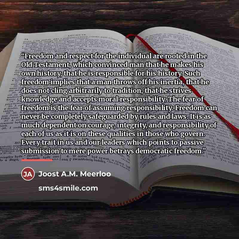 “Freedom and respect for the individual are rooted in the Old Testament, which convinced man that he makes his own history, that he is responsible for his history. Such freedom implies that a man throws off his inertia, that he does not cling arbitrarily to tradition, that he strives knowledge and…” quote by Joost A.M. Meerloo