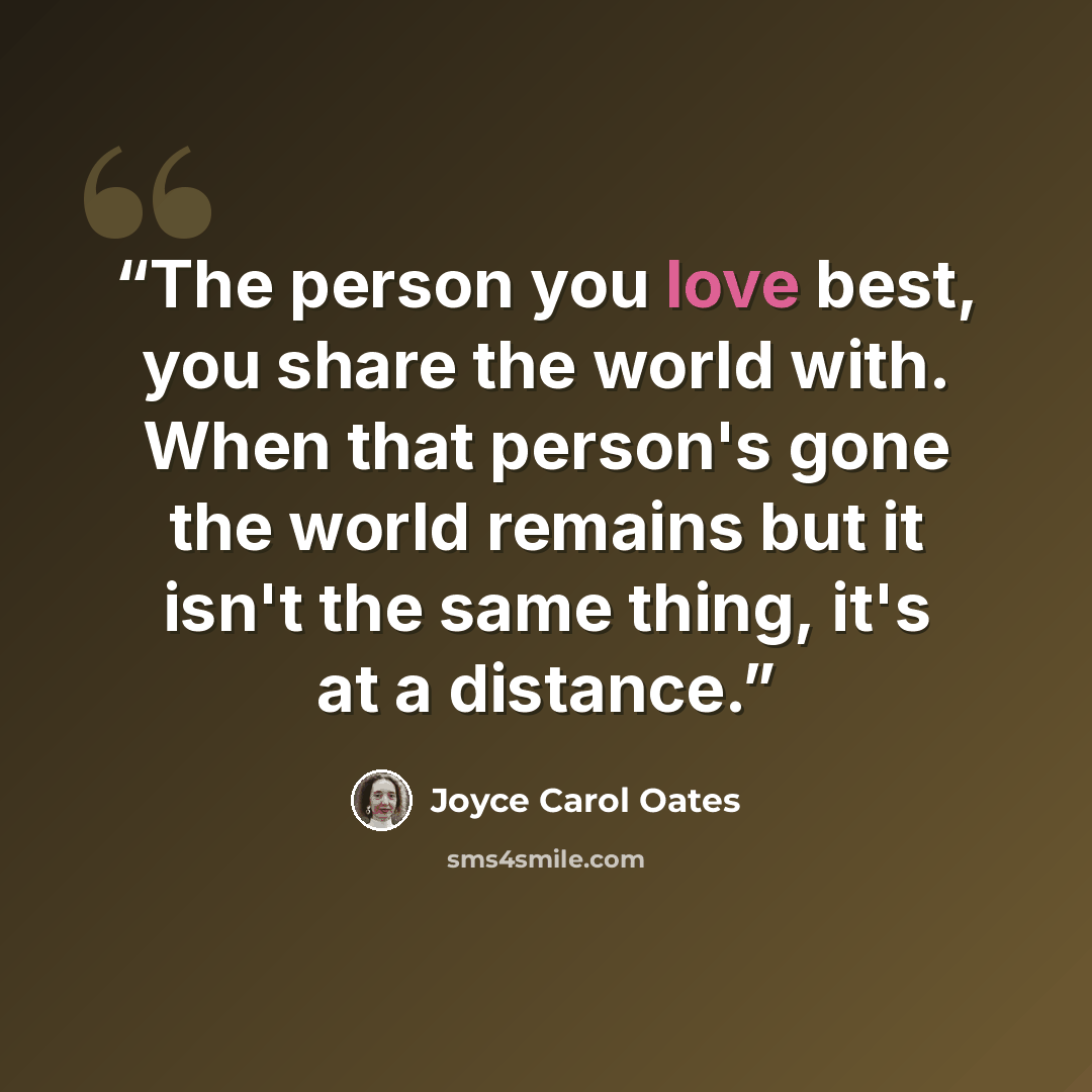 “The person you love best, you share the world with. When that person's gone the world remains but it isn't the same thing, it's at a distance.” quote by Joyce Carol Oates