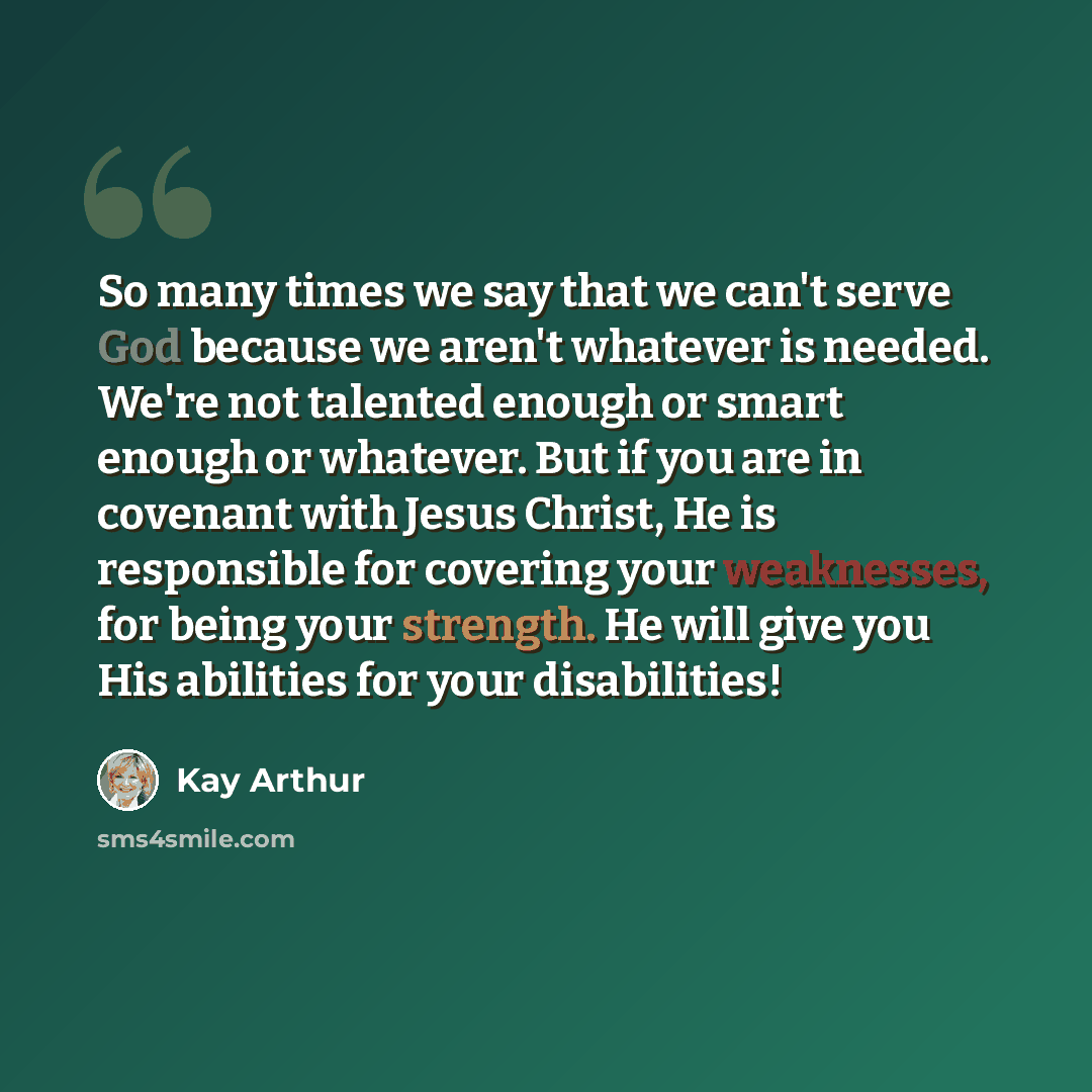 “So many times we say that we can't serve God because we aren't whatever is needed. We're not talented enough or smart enough or whatever. But if you are in covenant with Jesus Christ, He is responsible for covering your weaknesses, for being your strength. He will give you His abilities for your…” quote by Kay Arthur