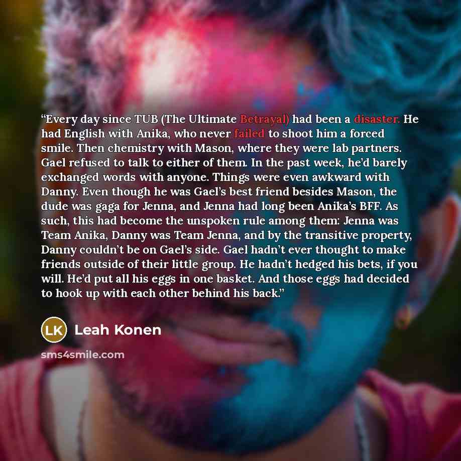 “Every day since TUB (The Ultimate Betrayal) had been a disaster. He had English with Anika, who never failed to shoot him a forced smile. Then chemistry with Mason, where they were lab partners. Gael refused to talk to either of them. In the past week, he’d barely exchanged words with anyone…” quote by Leah Konen