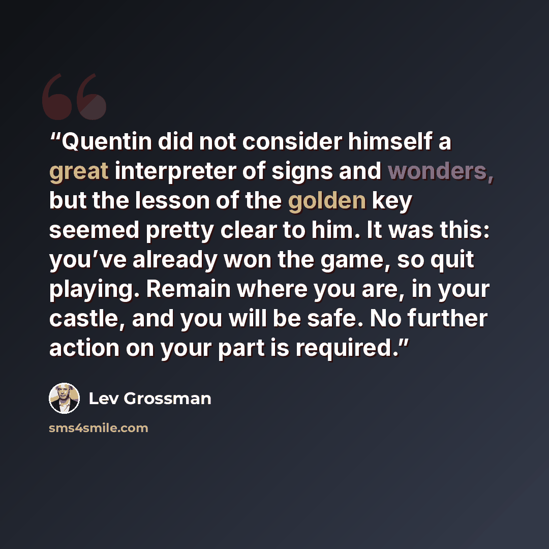 “Quentin did not consider himself a great interpreter of signs and wonders, but the lesson of the golden key seemed pretty clear to him. It was this: you’ve already won the game, so quit playing. Remain where you are, in your castle, and you will be safe. No further action on your part is required.” quote by Lev Grossman
