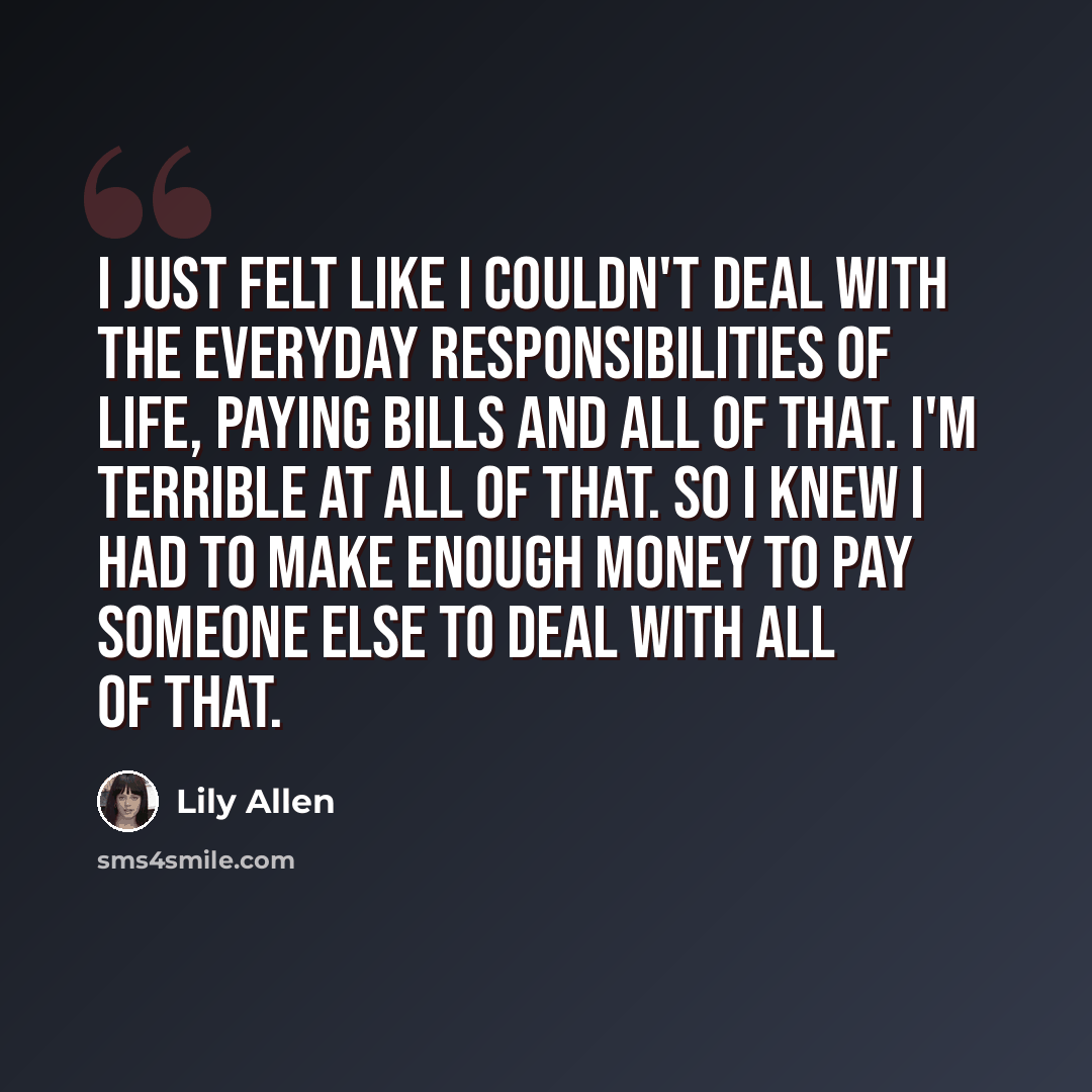 “I just felt like I couldn't deal with the everyday responsibilities of life, paying bills and all of that. I'm terrible at all of that. So I knew I had to make enough money to pay someone else to deal with all of that.” quote by Lily Allen