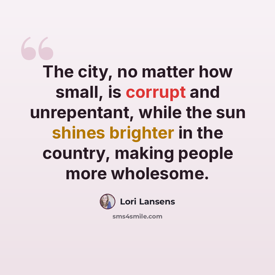 “The city, no matter how small, is corrupt and unrepentant, while the sun shines brighter in the country, making people more wholesome.” quote by Lori Lansens