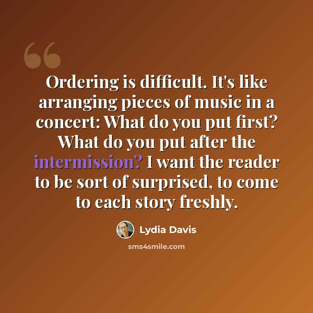 “Ordering is difficult. It's like arranging pieces of music in a concert: What do you put first? What do you put after the intermission? I want the reader to be sort of surprised, to come to each story freshly.” quote by Lydia Davis