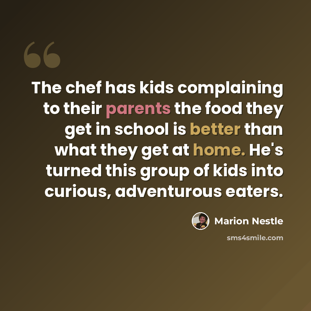 “The chef has kids complaining to their parents the food they get in school is better than what they get at home. He's turned this group of kids into curious, adventurous eaters.” quote by Marion Nestle
