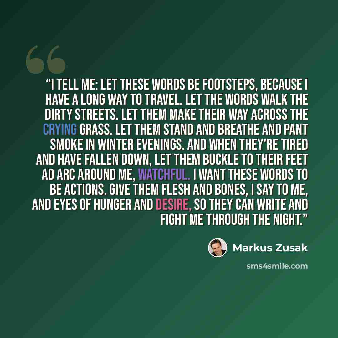 “I tell me: Let these words be footsteps, because I have a long way to travel. Let the words walk the dirty streets. Let them make their way across the crying grass. Let them stand and breathe and pant smoke in winter evenings. And when they're tired and have fallen down, let them buckle to their…” quote by Markus Zusak