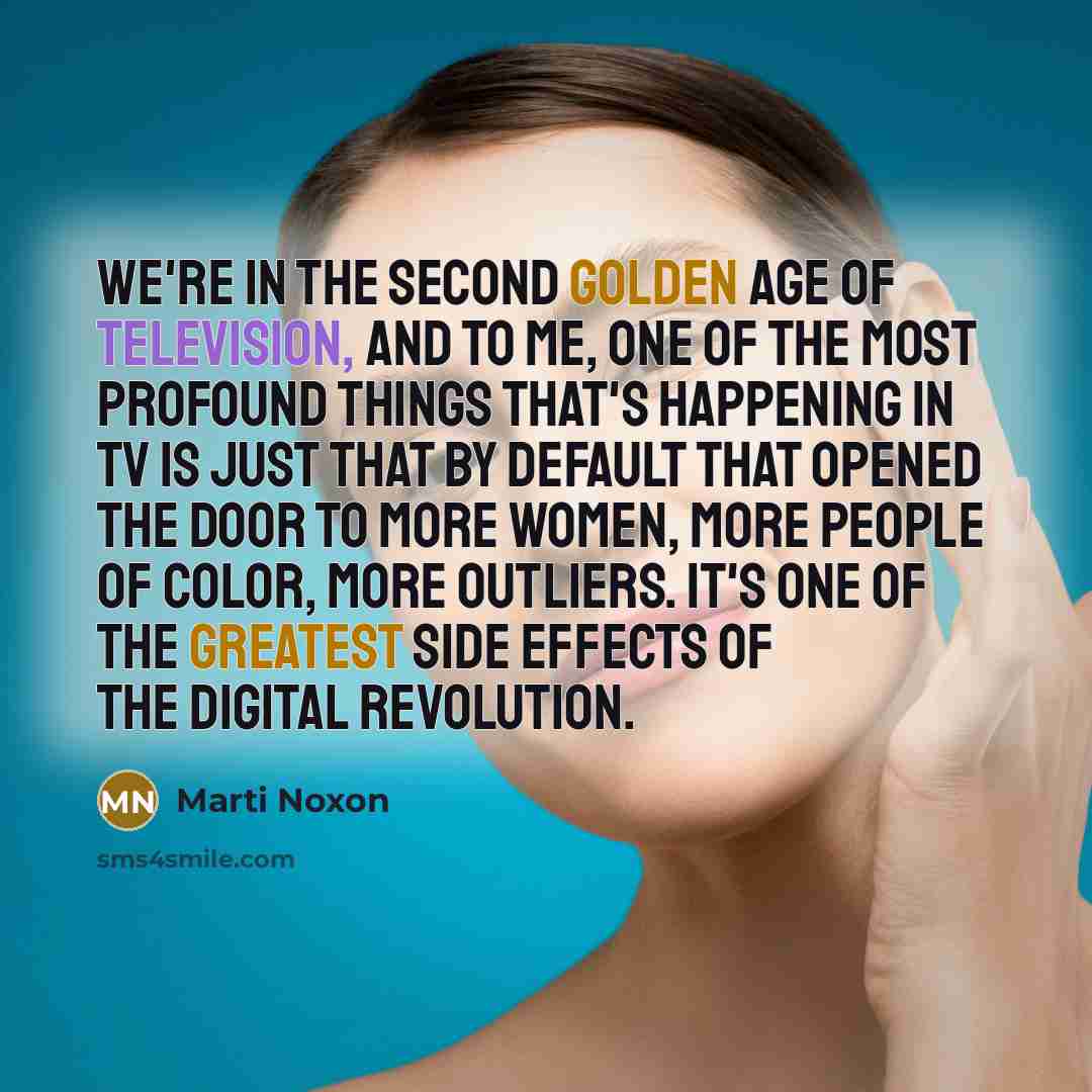 “We're in the second golden age of television, and to me, one of the most profound things that's happening in TV is just that by default that opened the door to more women, more people of color, more outliers. It's one of the greatest side effects of the digital revolution.” quote by Marti Noxon