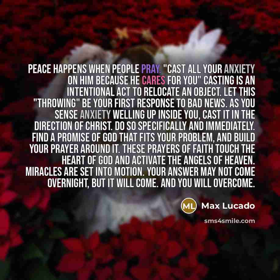 “Peace happens when people pray. "Cast all your anxiety on him because he cares for you" Casting is an intentional act to relocate an object. Let this "throwing" be your first response to bad news. As you sense anxiety welling up inside you, cast it in the direction of Christ. Do so specifically…” quote by Max Lucado
