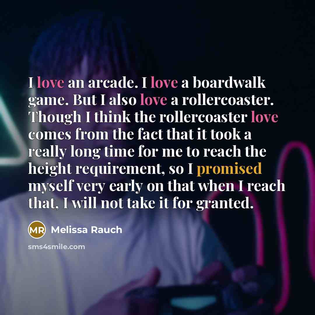 “I love an arcade. I love a boardwalk game. But I also love a rollercoaster. Though I think the rollercoaster love comes from the fact that it took a really long time for me to reach the height requirement, so I promised myself very early on that when I reach that, I will not take it for granted.” quote by Melissa Rauch