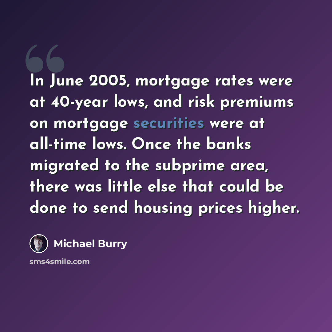 “In June 2005, mortgage rates were at 40-year lows, and risk premiums on mortgage securities were at all-time lows. Once the banks migrated to the subprime area, there was little else that could be done to send housing prices higher.” quote by Michael Burry