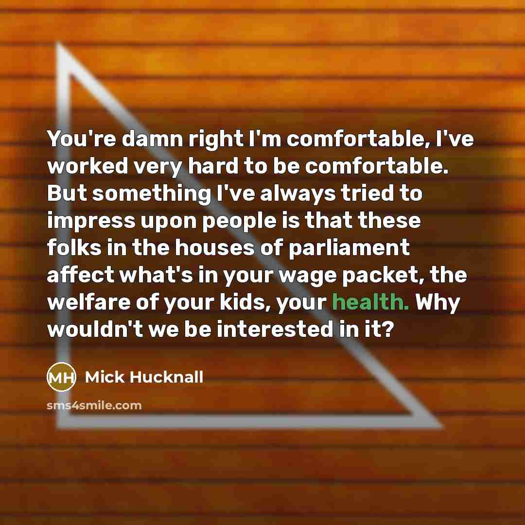 “You're damn right I'm comfortable, I've worked very hard to be comfortable. But something I've always tried to impress upon people is that these folks in the houses of parliament affect what's in your wage packet, the welfare of your kids, your health. Why wouldn't we be interested in it?” quote by Mick Hucknall