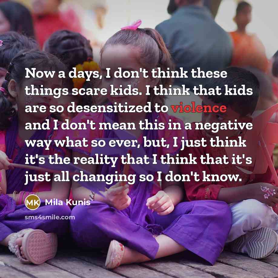“Now a days, I don't think these things scare kids. I think that kids are so desensitized to violence and I don't mean this in a negative way what so ever, but, I just think it's the reality that I think that it's just all changing so I don't know.” quote by Mila Kunis