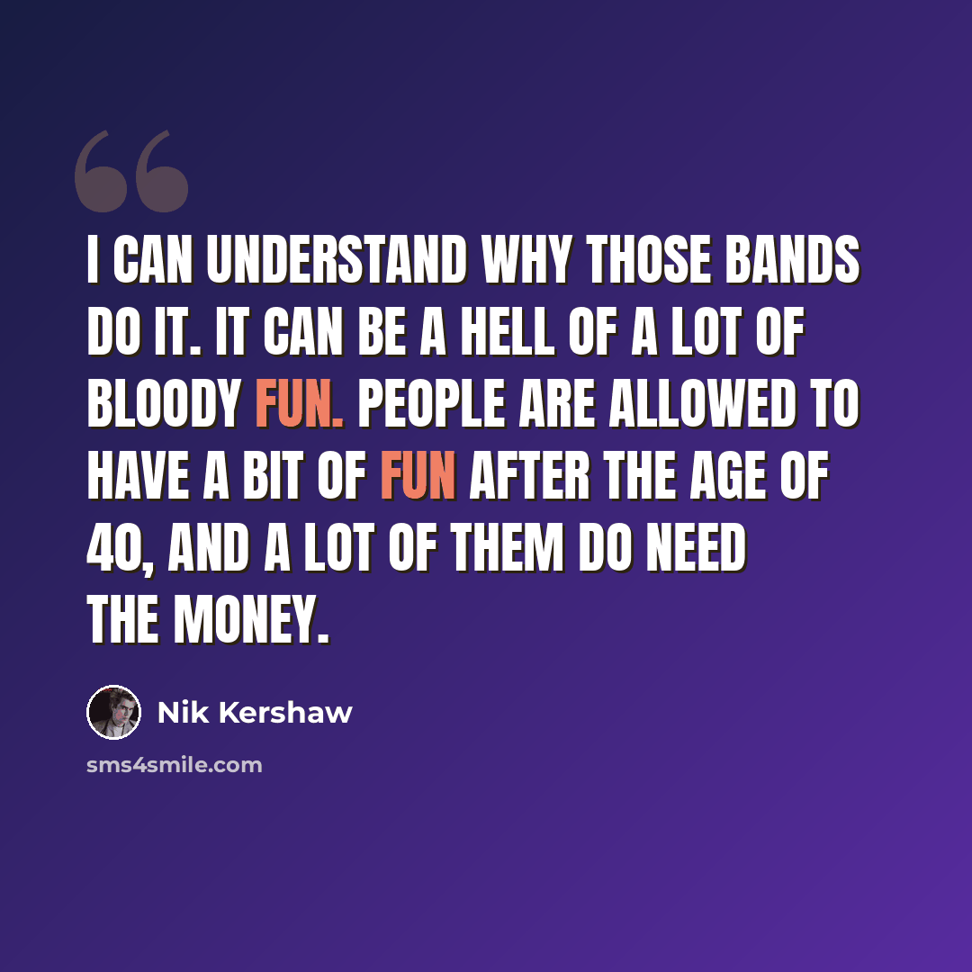 “I can understand why those bands do it. It can be a hell of a lot of bloody fun. People are allowed to have a bit of fun after the age of 40, and a lot of them do need the money.” quote by Nik Kershaw